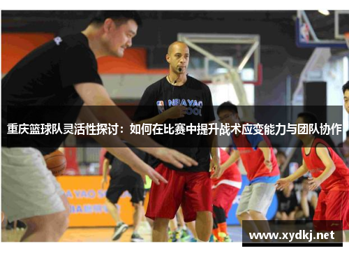 重庆篮球队灵活性探讨：如何在比赛中提升战术应变能力与团队协作