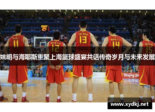 姚明与海耶斯重聚上海篮球盛宴共话传奇岁月与未来发展